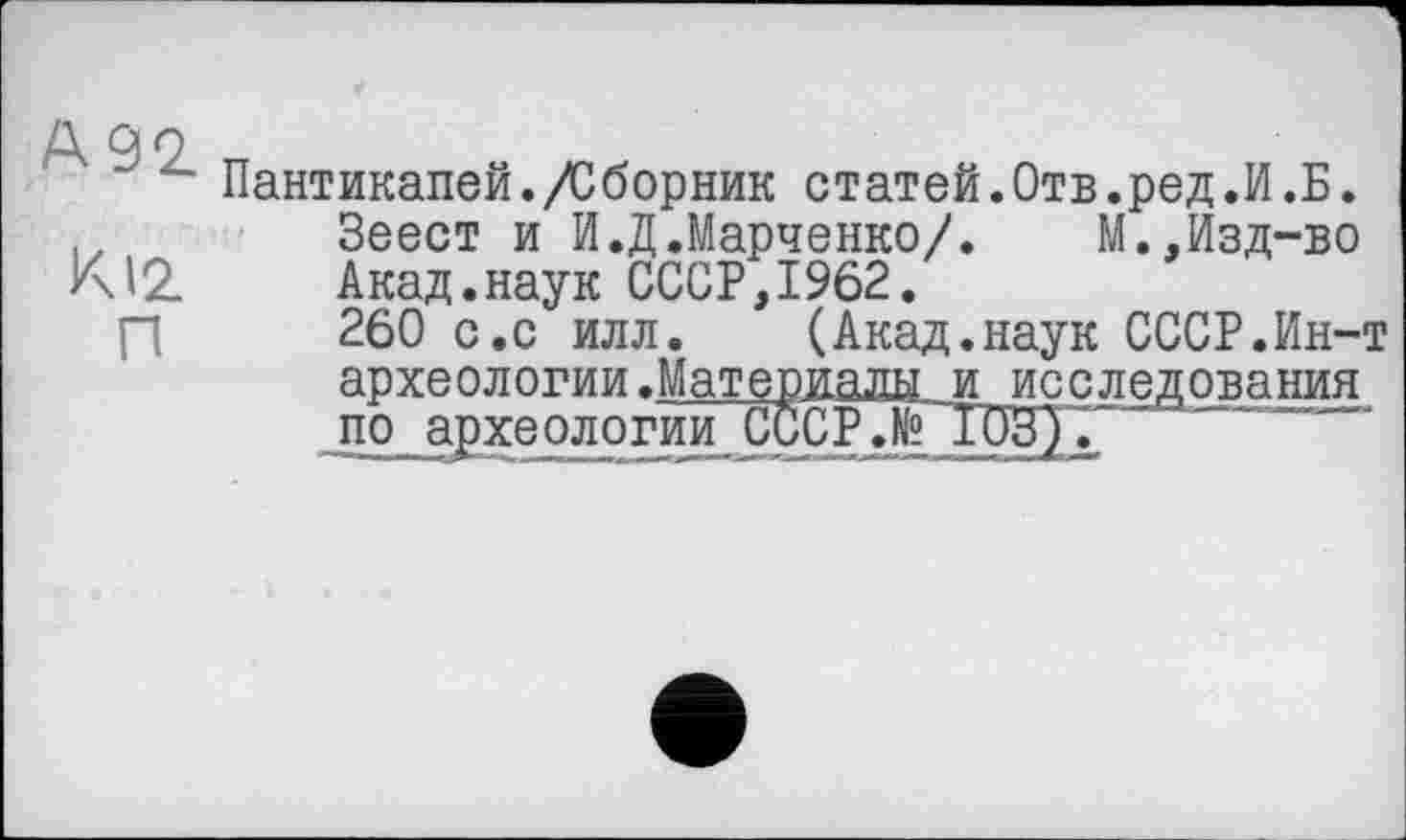 ﻿А 99
Пантикапей./Сборник статей.Отв.ред.И.Б.
Зеест и И.Д.Марченко/.	М.,Изд-во
К12 Акад.наук СССР,1962.
260 с.с илл. (Акад.наук СССР.Ин-т археологии.Материалы и исследования по археологййТССР.№ ГОЗ).